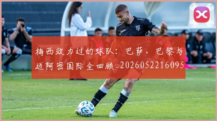 梅西效力过的球队:巴萨、巴黎与迈阿密国际全回顾_20260522160959