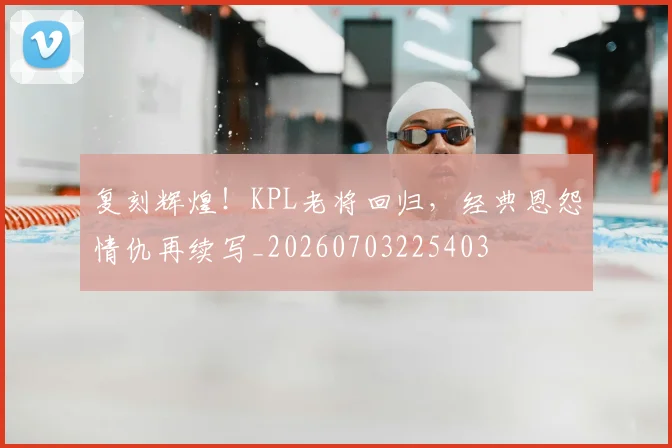 复刻辉煌!KPL老将回归,经典恩怨情仇再续写_20260703225403