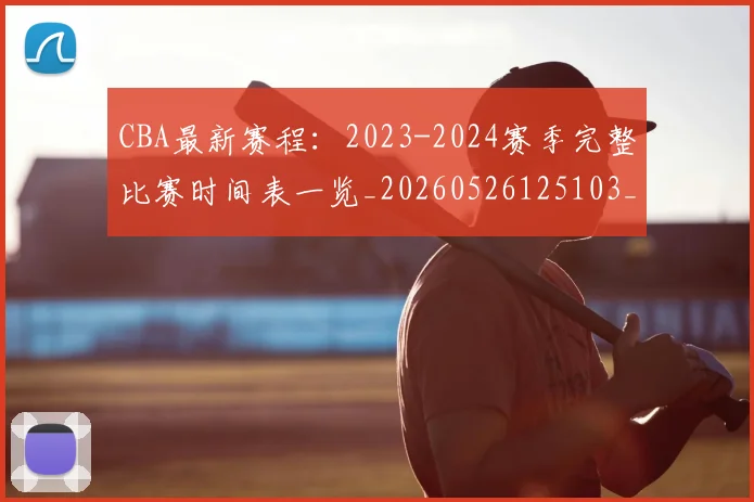 CBA最新赛程：2023-2024赛季完整比赛时间表一览_20260526125103_20260702164210_20260712045523