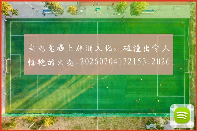 当电竞遇上非洲文化，碰撞出令人惊艳的火花_20260704172153_20260722155741