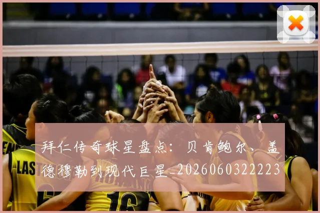 拜仁传奇球星盘点：贝肯鲍尔、盖德穆勒到现代巨星_20260603222236_20260723182523