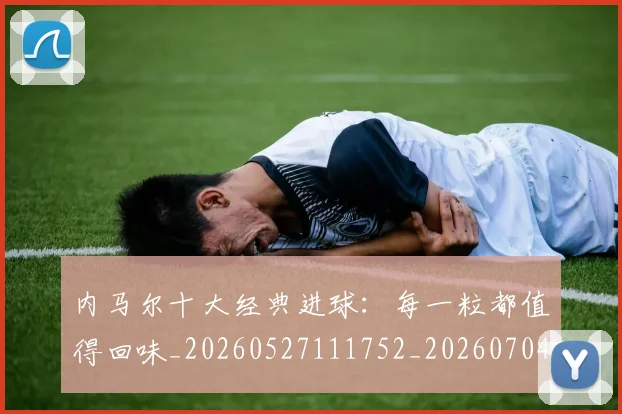 内马尔十大经典进球：每一粒都值得回味_20260527111752_20260704165609_20260718004903