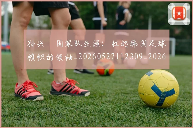孙兴慜国家队生涯：扛起韩国足球旗帜的领袖_20260527112309_20260720192815