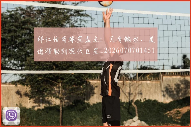 拜仁传奇球星盘点：贝肯鲍尔、盖德穆勒到现代巨星_20260707014513_20260723182525