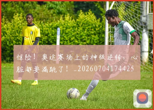 惊险！奥运赛场上的神级逆转，心脏都要漏跳了！_20260704174425