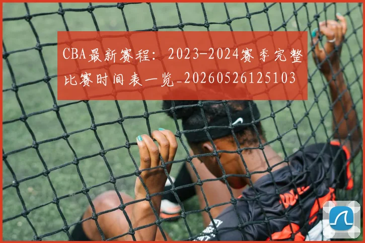 CBA最新赛程：2023-2024赛季完整比赛时间表一览_20260526125103