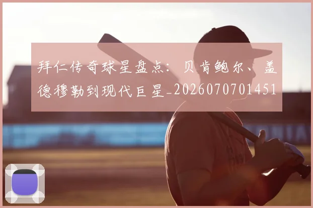 拜仁传奇球星盘点：贝肯鲍尔、盖德穆勒到现代巨星_20260707014513_20260723182525