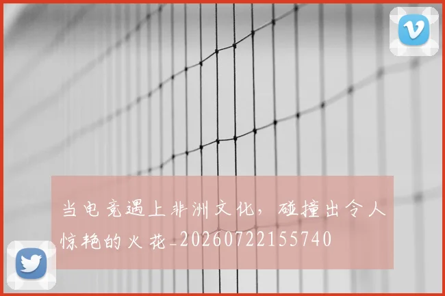 当电竞遇上非洲文化，碰撞出令人惊艳的火花_20260722155740