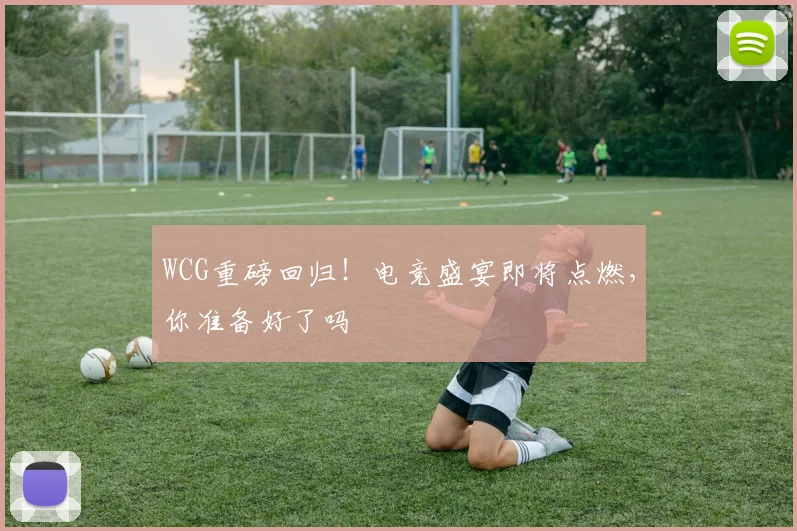 WCG重磅回归！电竞盛宴即将点燃，你准备好了吗