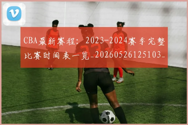 CBA最新赛程:2023-2024赛季完整比赛时间表一览_20260526125103_20260702164210_20260712045523