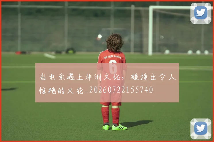当电竞遇上非洲文化,碰撞出令人惊艳的火花_20260722155740