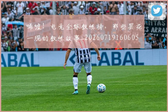 唏嘘！电竞全球教练榜，那些昙花一现的教练故事_20260719160605