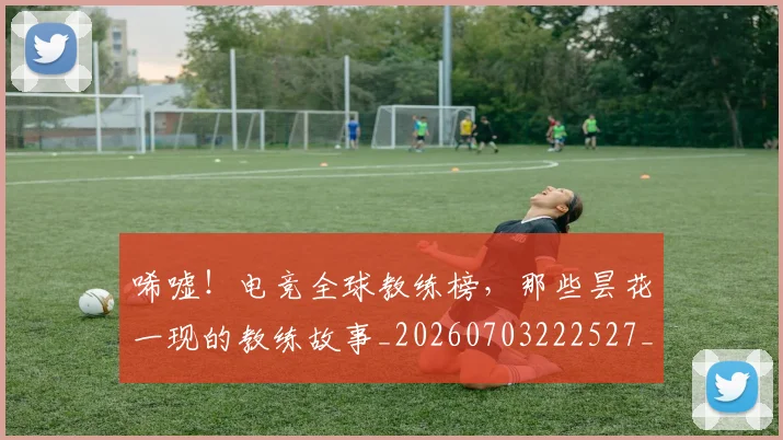 唏嘘!电竞全球教练榜,那些昙花一现的教练故事_20260703222527_20260720180252