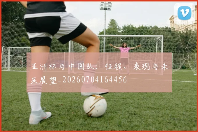 亚洲杯与中国队：征程、表现与未来展望_20260704164456