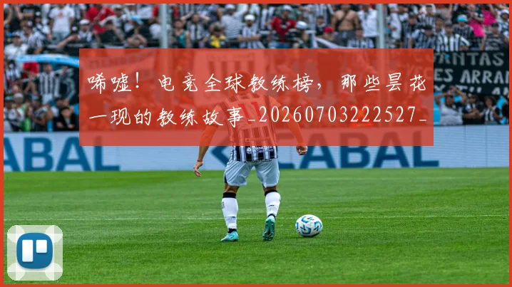 唏嘘！电竞全球教练榜，那些昙花一现的教练故事_20260703222527_20260720180252