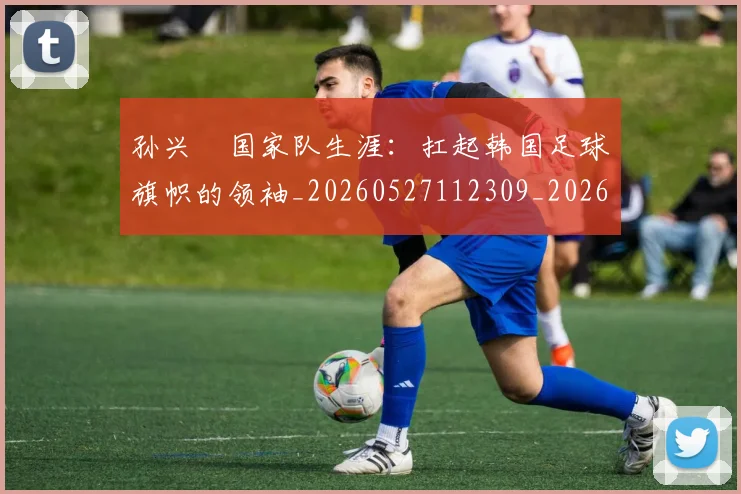 孙兴慜国家队生涯：扛起韩国足球旗帜的领袖_20260527112309_20260703233245