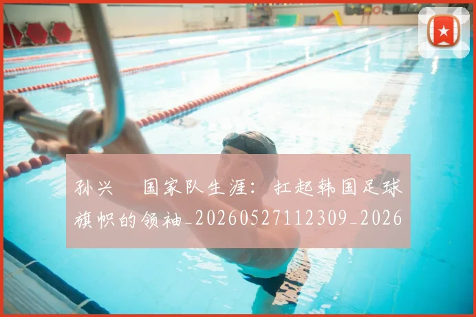 孙兴慜国家队生涯：扛起韩国足球旗帜的领袖_20260527112309_20260720192815