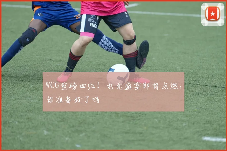 WCG重磅回归！电竞盛宴即将点燃，你准备好了吗